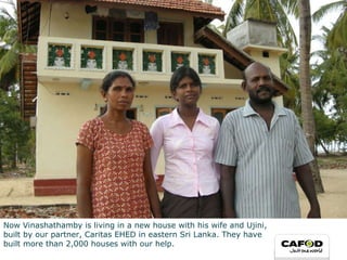 Now  Vinashathamby   is living in a new house with his wife and Ujini,  built by our partner, Caritas EHED in eastern Sri Lanka. They have  built more than 2,000 houses with our help.  