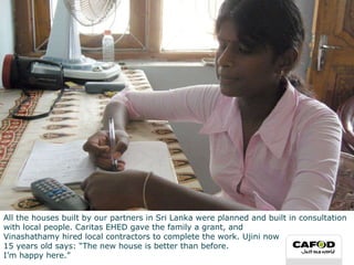 All the houses built by our partners in Sri Lanka were planned and built in consultation with local people. Caritas EHED gave the family a grant, and  Vinashathamy hired local contractors to complete the work. Ujini now  15 years old says: “The new house is better than before.  I’m happy here.” 