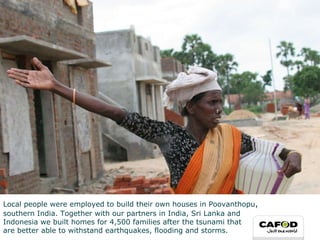 Local people were employed to build their own houses in  Poovanthopu ,   southern India. Together with our partners in India, Sri Lanka and  Indonesia we built homes for 4,500 families after the tsunami that  are better able to withstand earthquakes, flooding and storms. 