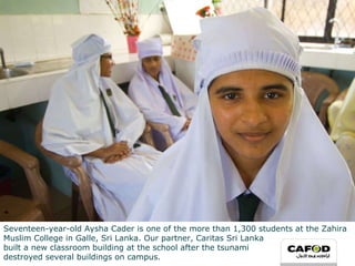 Seventeen-year-old Aysha Cader is one of the more than 1,300 students at the Zahira Muslim College in Galle, Sri Lanka. Our partner, Caritas Sri Lanka  built a new classroom building at the school after the tsunami  destroyed several buildings on campus.  
