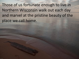 Those of us fortunate enough to live in
Northern Wisconsin walk out each day
and marvel at the pristine beauty of the
place we call home.
 