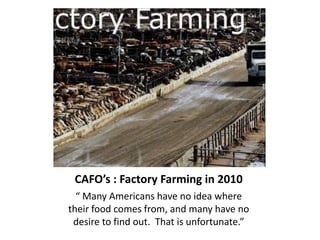 CAFO’s : Factory Farming in 2010 “ Many Americans have no idea where their food comes from, and many have no desire to find out.  That is unfortunate.”   