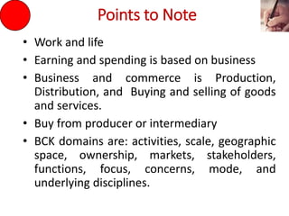 Points to Note
• Work and life
• Earning and spending is based on business
• Business and commerce is Production,
Distribution, and Buying and selling of goods
and services.
• Buy from producer or intermediary
• BCK domains are: activities, scale, geographic
space, ownership, markets, stakeholders,
functions, focus, concerns, mode, and
underlying disciplines.
 