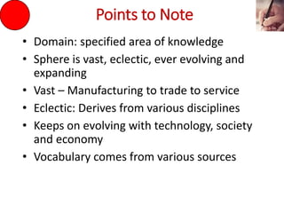 Points to Note
• Domain: specified area of knowledge
• Sphere is vast, eclectic, ever evolving and
expanding
• Vast – Manufacturing to trade to service
• Eclectic: Derives from various disciplines
• Keeps on evolving with technology, society
and economy
• Vocabulary comes from various sources
 