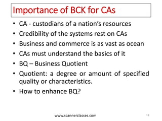 www.scannerclasses.com
Importance of BCK for CAs
• CA - custodians of a nation’s resources
• Credibility of the systems rest on CAs
• Business and commerce is as vast as ocean
• CAs must understand the basics of it
• BQ – Business Quotient
• Quotient: a degree or amount of specified
quality or characteristics.
• How to enhance BQ?
18
 
