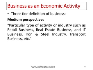www.scannerclasses.com
Business as an Economic Activity
• Three-tier definition of business:
Medium perspective:
“Particular type of activity or industry such as
Retail Business, Real Estate Business, and IT
Business, Iron & Steel Industry, Transport
Business, etc.”
34
 