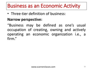 www.scannerclasses.com
Business as an Economic Activity
• Three-tier definition of business:
Narrow perspective:
“Business may be defined as one’s usual
occupation of creating, owning and actively
operating an economic organization i.e., a
firm.”
35
 