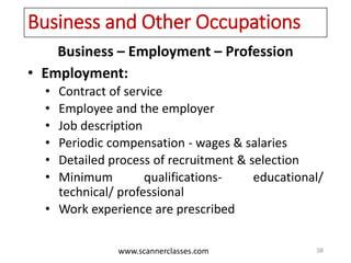 www.scannerclasses.com
Business and Other Occupations
Business – Employment – Profession
• Employment:
• Contract of service
• Employee and the employer
• Job description
• Periodic compensation - wages & salaries
• Detailed process of recruitment & selection
• Minimum qualifications- educational/
technical/ professional
• Work experience are prescribed
38
 