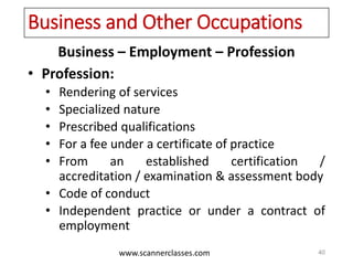 www.scannerclasses.com
Business and Other Occupations
Business – Employment – Profession
• Profession:
• Rendering of services
• Specialized nature
• Prescribed qualifications
• For a fee under a certificate of practice
• From an established certification /
accreditation / examination & assessment body
• Code of conduct
• Independent practice or under a contract of
employment
40
 