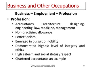 www.scannerclasses.com
Business and Other Occupations
Business – Employment – Profession
• Profession:
• Accountancy, architecture, designing,
engineering, law, medicine, management
• Non-practising allowance
• Perfectionism.
• Emerged in pursuit of nobility
• Demonstrated highest level of integrity and
ethics
• High esteem and social status /respect
• Chartered accountants an example
41
 