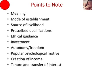 Points to Note
• Meaning
• Mode of establishment
• Source of livelihood
• Prescribed qualifications
• Ethical guidance
• Investment
• Autonomy/freedom
• Popular psychological motive
• Creation of income
• Tenure and transfer of interest
 