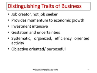 www.scannerclasses.com
Distinguishing Traits of Business
• Job creator, not job seeker
• Provides momentum to economic growth
• Investment intensive
• Gestation and uncertainties
• Systematic, organized, efficiency oriented
activity
• Objective oriented/ purposeful
54
 