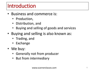 www.scannerclasses.com
Introduction
• Business and commerce is:
• Production,
• Distribution, and
• Buying and selling of goods and services
• Buying and selling is also known as:
• Trading, and
• Exchange
• We buy:
• Generally not from producer
• But from intermediary
6
 