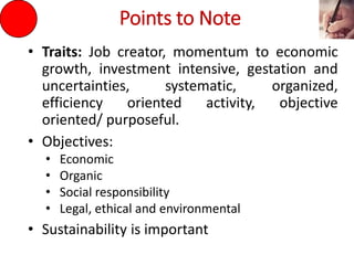 Points to Note
• Traits: Job creator, momentum to economic
growth, investment intensive, gestation and
uncertainties, systematic, organized,
efficiency oriented activity, objective
oriented/ purposeful.
• Objectives:
• Economic
• Organic
• Social responsibility
• Legal, ethical and environmental
• Sustainability is important
 