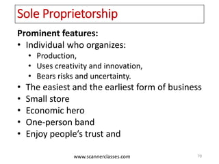www.scannerclasses.com
Sole Proprietorship
Prominent features:
• Individual who organizes:
• Production,
• Uses creativity and innovation,
• Bears risks and uncertainty.
• The easiest and the earliest form of business
• Small store
• Economic hero
• One-person band
• Enjoy people’s trust and
70
 