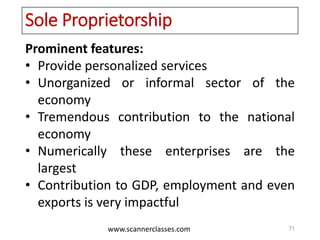 www.scannerclasses.com
Sole Proprietorship
Prominent features:
• Provide personalized services
• Unorganized or informal sector of the
economy
• Tremendous contribution to the national
economy
• Numerically these enterprises are the
largest
• Contribution to GDP, employment and even
exports is very impactful
71
 