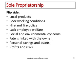 www.scannerclasses.com
Sole Proprietorship
Flip side:
• Local products
• Poor working conditions
• Hire and fire policy
• Lack employee welfare
• Social and environmental concerns.
• Fate is linked with the owner
• Personal savings and assets
• Profits and risks
72
 