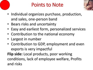 Points to Note
• Individual organizes purchase, production,
and sales, one-person band
• Bears risks and uncertainty
• Easy and earliest form, personalized services
• Contribution to the national economy
• Largest in number
• Contribution to GDP, employment and even
exports is very impactful
Flip side: Local products, poor working
conditions, lack of employee welfare, Profits
and risks
 