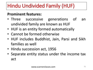 www.scannerclasses.com
Hindu Undivided Family (HUF)
Prominent features:
• Three successive generations of an
undivided family are known as HUF
• HUF is an entity formed automatically
• Cannot be formed otherwise
• HUF includes Buddhist, Jain, Parsi and Sikh
families as well
• Hindu succession act, 1956
• Separate entity status under the income tax
act
75
 
