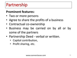 www.scannerclasses.com
Partnership
Prominent features:
• Two or more persons
• Agree to share the profits of a business
• Contractual co-ownership
• Business may be carried on by all or by
some of the partners
• Partnership Deed - verbal or written.
• Capital contribution,
• Profit sharing, etc.
79
 