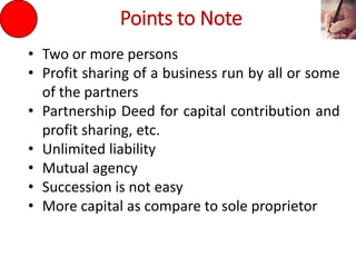 Points to Note
• Two or more persons
• Profit sharing of a business run by all or some
of the partners
• Partnership Deed for capital contribution and
profit sharing, etc.
• Unlimited liability
• Mutual agency
• Succession is not easy
• More capital as compare to sole proprietor
 