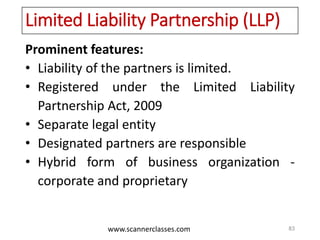 www.scannerclasses.com
Limited Liability Partnership (LLP)
Prominent features:
• Liability of the partners is limited.
• Registered under the Limited Liability
Partnership Act, 2009
• Separate legal entity
• Designated partners are responsible
• Hybrid form of business organization -
corporate and proprietary
83
 