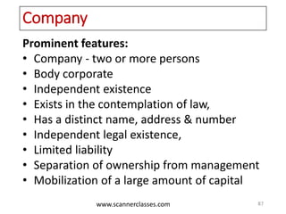 www.scannerclasses.com
Company
Prominent features:
• Company - two or more persons
• Body corporate
• Independent existence
• Exists in the contemplation of law,
• Has a distinct name, address & number
• Independent legal existence,
• Limited liability
• Separation of ownership from management
• Mobilization of a large amount of capital
87
 