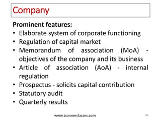 www.scannerclasses.com
Company
Prominent features:
• Elaborate system of corporate functioning
• Regulation of capital market
• Memorandum of association (MoA) -
objectives of the company and its business
• Article of association (AoA) - internal
regulation
• Prospectus - solicits capital contribution
• Statutory audit
• Quarterly results
88
 