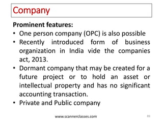 www.scannerclasses.com
Company
Prominent features:
• One person company (OPC) is also possible
• Recently introduced form of business
organization in India vide the companies
act, 2013.
• Dormant company that may be created for a
future project or to hold an asset or
intellectual property and has no significant
accounting transaction.
• Private and Public company
89
 