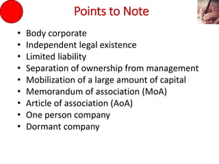 Points to Note
• Body corporate
• Independent legal existence
• Limited liability
• Separation of ownership from management
• Mobilization of a large amount of capital
• Memorandum of association (MoA)
• Article of association (AoA)
• One person company
• Dormant company
 