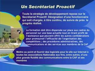 Un Secrétariat Proactif Toute la stratégie de développement repose sur le Secrétariat Proactif. Désignation d’une fonctionnaire qui soit chargée, à titre continu, de suivre de près  le progrès réalisé. La formation doit être dispensée sur place aux cadres du personnel sur une base actuelle tout en tirant profit de l’assistance que peuvent offrir les autres confédérations pour promouvoir l’efficacité de l’organisation des compétitions ; des procédures administratives, des communications et des services aux membres de la CAF Mettre au point et fournir des logiciels pour le site sur Internet à toutes les associations Nationales aux fins, entre autres, d’une plus grande fluidité des communications entre la CAF et ses membres 
