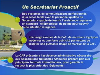 Un Secrétariat Proactif Des systèmes de communications perfectionnés, d’un accès facile avec le personnel qualifié du Secrétariat capable de fournir l’assistance requise et un standard  téléphonique  de pointe pour couvrir toute situation d’urgence. Une image évoluée de la CAF; de nouveaux logotypes modernes et une forte publicité permettant de projeter une puissante image de marque de la CAF. La CAF présentera l’assistance administrative nécessaire aux Associations Nationales Africaines prenant part aux principaux tournois internationaux, pour garantir le respect le plus strict des règlements.  