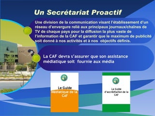 Un Secrétariat Proactif Une division de la communication visant l’établissement d’un réseau d’envergure relié aux principaux journaux/chaînes de TV de chaque pays pour la diffusion la plus vaste de l’information de la CAF et garantir que le maximum de publicité soit donné à nos activités et à nos  objectifs définis. La CAF devra s’assurer que son assistance médiatique soit  fournie aux média 