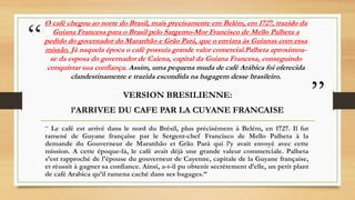 “
”
O café chegou ao norte do Brasil, mais precisamente em Belém, em 1727, trazido da
Guiana Francesa para o Brasil pelo S...