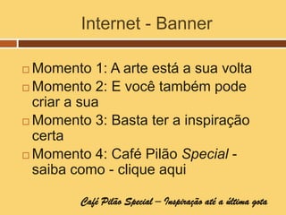 Internet - Banner

 Momento 1: A arte está a sua volta
 Momento 2: E você também pode
  criar a sua
 Momento 3: Basta ter a inspiração
  certa
 Momento 4: Café Pilão Special -
  saiba como - clique aqui

         Café Pilão Special – Inspiração até a última gota
 
