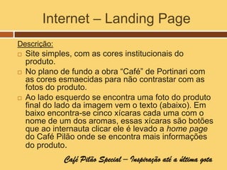 Internet – Landing Page
Descrição:
   Site simples, com as cores institucionais do
    produto.
   No plano de fundo a obra “Café” de Portinari com
    as cores esmaecidas para não contrastar com as
    fotos do produto.
   Ao lado esquerdo se encontra uma foto do produto
    final do lado da imagem vem o texto (abaixo). Em
    baixo encontra-se cinco xícaras cada uma com o
    nome de um dos aromas, essas xícaras são botões
    que ao internauta clicar ele é levado a home page
    do Café Pilão onde se encontra mais informações
    do produto.
              Café Pilão Special – Inspiração até a última gota
 