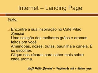 Internet – Landing Page
Texto:

   Encontre a sua inspiração no Café Pilão
    Special
    Uma seleção dos melhores grãos e aromas
    feitos pra você
    Amêndoas, nozes, trufas, baunilha e canela. É
    só escolher.
    Clique nas xícaras para saber mais sobre
    cada aroma.

             Café Pilão Special – Inspiração até a última gota
 