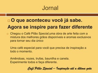 Jornal
O que aconteceu você já sabe.
Agora se inspire para fazer diferente
   Chegou o Café Pilão Special,uma obra de arte feita com a
    mistura dos melhores grãos disponíveis e aromas exclusivos
    para tornar seu dia único

    Uma café especial para você que precisa de inspiração a
    todo o momento.

    Amêndoas, nozes, trufas, baunilha e canela.
    Experimente todos e faça diferente.

                Café Pilão Special – Inspiração até a última gota
 