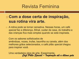 Revista Feminina

   Com a dose certa de inspiração,
    sua rotina vira arte.
   A rotina pode se tornar cansativa. Nessas horas, um café
    special faz a diferença. Afinal, cuidar da casa, do trabalho e
    das crianças fica mais simples quando se está inspirada.

    Com os sabores sofisticados de
    amêndoas, nozes, trufas, baunilha ou canela, além dos
    melhores grãos selecionados, o café pilão special chegou
    para inspirar você.

    Uma verdadeira obra de arte. Experimente.
                 Café Pilão Special – Inspiração até a última gota
 