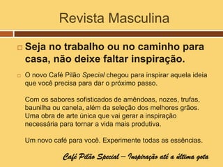 Revista Masculina

   Seja no trabalho ou no caminho para
    casa, não deixe faltar inspiração.
   O novo Café Pilão Special chegou para inspirar aquela ideia
    que você precisa para dar o próximo passo.

    Com os sabores sofisticados de amêndoas, nozes, trufas,
    baunilha ou canela, além da seleção dos melhores grãos.
    Uma obra de arte única que vai gerar a inspiração
    necessária para tornar a vida mais produtiva.

    Um novo café para você. Experimente todas as essências.

                Café Pilão Special – Inspiração até a última gota
 