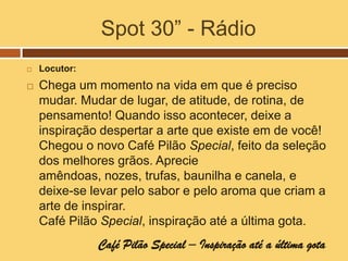 Spot 30” - Rádio
   Locutor:
   Chega um momento na vida em que é preciso
    mudar. Mudar de lugar, de atitude, de rotina, de
    pensamento! Quando isso acontecer, deixe a
    inspiração despertar a arte que existe em de você!
    Chegou o novo Café Pilão Special, feito da seleção
    dos melhores grãos. Aprecie
    amêndoas, nozes, trufas, baunilha e canela, e
    deixe-se levar pelo sabor e pelo aroma que criam a
    arte de inspirar.
    Café Pilão Special, inspiração até a última gota.
               Café Pilão Special – Inspiração até a última gota
 