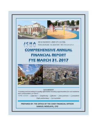  
PREPARED BY: THE OFFICE OF THE CHIEF FINANCIAL OFFICER       
SAMUEL MOOLAYIL, CFO 
 
 
   
 
 
 
 
 
 
 
 
COMPREHENSIVE ANNUAL
FINANCIAL REPORT
FYE MARCH 31, 2017  
400 US HIGHWAY# 1, JERSEY CITY, NJ 07306.
PHONE: (201)706-4600 FAX: (201)547-8955 WEB: WWW.JCHA-GOV.US
OUR MISSION
“Creating and investing in quality affordable housing opportunities for our residents
and communities we serve.”
‘ONE JCHA’ – Objective ~ Neighborly ~ Efficient ~ Joint partners ~ Committed
High performing ~ Accountable
CAFR FY 2017 ONE JCHA - Objective~Neighborly~Efficient~Joint partners~Committed~High performing~Accountable Page 1
 