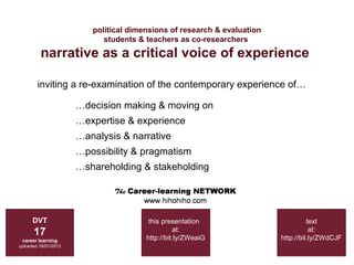 political dimensions of research & evaluation
                            students & teachers as co-researchers
         narrative as a critical voice of experience

        inviting a re-examination of the contemporary experience of…

                      …decision making & moving on
                      …expertise & experience
                      …analysis & narrative
                      …possibility & pragmatism
                      …shareholding & stakeholding




      DVT                               this presentation                          text
      17                                         at:
                                       http://bit.ly/ZWeaiG
                                                                                    at:
                                                                         http://bit.ly/ZWdCJF
 career learning
uploaded 16/01/2013
 