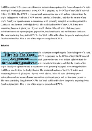 CAFR is a set of U.S. government financial statements comprising the financial report of a state,
municipal or other governmental entity. CAFR is prepared by the Office of the Chief Financial
Officer (OCFO). The CAFR is released each year on time and with a clean opinion from the
city's Independent Auditors. CAFR presents the city's financials, and that the results of the
city's fiscal year operations are in accordance with generally accepted accounting principles.
CAFR are smaller than the budget books. The statistical section of the CAFR is the most
interesting because it gives you 10 years worth of data. It has all sorts of demographic
information such as top employers, population, medium income and performance measures.
The most confusing thing is that CAFRs don’t tell public officials or the public anything about
fiscal sustainability. This is one of the negative thing about CAFR.
Solution
CAFR is a set of U.S. government financial statements comprising the financial report of a state,
municipal or other governmental entity. CAFR is prepared by the Office of the Chief Financial
Officer (OCFO). The CAFR is released each year on time and with a clean opinion from the
city's Independent Auditors. CAFR presents the city's financials, and that the results of the
city's fiscal year operations are in accordance with generally accepted accounting principles.
CAFR are smaller than the budget books. The statistical section of the CAFR is the most
interesting because it gives you 10 years worth of data. It has all sorts of demographic
information such as top employers, population, medium income and performance measures.
The most confusing thing is that CAFRs don’t tell public officials or the public anything about
fiscal sustainability. This is one of the negative thing about CAFR.
 