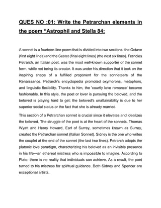 QUES NO :01: Write the Petrarchan elements in
the poem “Astrophil and Stella 84:
A sonnet is a fourteen-line poem that is divided into two sections: the Octave
(first eight lines) and the Sestet (final eight lines) (the next six lines). Francies
Petrarch, an Italian poet, was the most well-known supporter of the sonnet
form, while not being its creator. It was under his direction that it took on the
inspiring shape of a fulfilled proponent for the sonneteers of the
Renaissance. Petrarch's encyclopedia promoted oxymorons, metaphors,
and linguistic flexibility. Thanks to him, the 'courtly love romance' became
fashionable. In this style, the poet or lover is pursuing the beloved, and the
beloved is playing hard to get; the beloved's unattainability is due to her
superior social status or the fact that she is already married.
This section of a Petrarchan sonnet is crucial since it elevates and idealizes
the beloved. The struggle of the poet is at the heart of the sonnets. Thomas
Wyatt and Henry Howard, Earl of Surrey, sometimes known as Surrey,
created the Petrarchan sonnet (Italian Sonnet). Sidney is the one who writes
the couplet at the end of the sonnet (the last two lines). Petrarch adopts the
platonic love paradigm, characterizing his beloved as an invisible presence
in his life—an ethereal mistress who is impossible to imagine. According to
Plato, there is no reality that individuals can achieve. As a result, the poet
turned to his mistress for spiritual guidance. Both Sidney and Spencer are
exceptional artists.
 