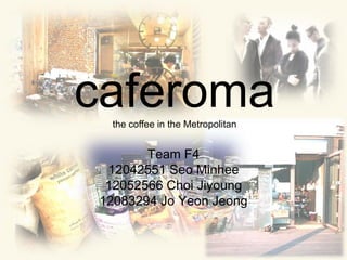 Team F4 12042551 SeoMinhee 12052566 ChoiJiyoung 12083294 Jo Yeon Jeong caferomathe coffeein the Metropolitan 