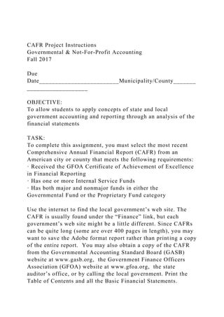 CAFR Project Instructions
Governmental & Not-For-Profit Accounting
Fall 2017
Due
Date_________________________Municipality/County_______
___________________
OBJECTIVE:
To allow students to apply concepts of state and local
government accounting and reporting through an analysis of the
financial statements
TASK:
To complete this assignment, you must select the most recent
Comprehensive Annual Financial Report (CAFR) from an
American city or county that meets the following requirements:
· Received the GFOA Certificate of Achievement of Excellence
in Financial Reporting
· Has one or more Internal Service Funds
· Has both major and nonmajor funds in either the
Governmental Fund or the Proprietary Fund category
Use the internet to find the local government’s web site. The
CAFR is usually found under the “Finance” link, but each
government’s web site might be a little different. Since CAFRs
can be quite long (some are over 400 pages in length), you may
want to save the Adobe format report rather than printing a copy
of the entire report. You may also obtain a copy of the CAFR
from the Governmental Accounting Standard Board (GASB)
website at www.gasb.org, the Government Finance Officers
Association (GFOA) website at www.gfoa.org, the state
auditor’s office, or by calling the local government. Print the
Table of Contents and all the Basic Financial Statements.
 