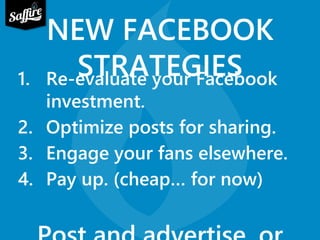 NEW FACEBOOK 
STRATEGIES 1. Re-evaluate your Facebook 
investment. 
2. Optimize posts for sharing. 
3. Engage your fans elsewhere. 
4. Pay up. (cheap… for now) 
Post and advertise, or 
 
