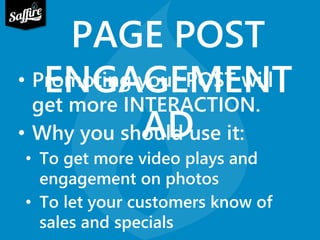 PAGE POST 
ENGAGEMENT 
• Promoting your POST will 
get more INTERACTION. 
• Why you should AD 
use it: 
• To get more video plays and 
engagement on photos 
• To let your customers know of 
sales and specials 
 