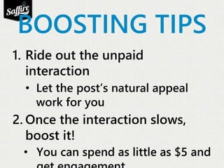 BOOSTING TIPS 
1. Ride out the unpaid 
interaction 
• Let the post’s natural appeal 
work for you 
2. Once the interaction slows, 
boost it! 
• You can spend as little as $5 and 
get engagement 
 